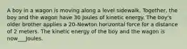 A boy in a wagon is moving along a level sidewalk. Together, the boy and the wagon have 30 Joules of kinetic energy. The boy's older brother applies a 20-Newton horizontal force for a distance of 2 meters. The kinetic energy of the boy and the wagon is now___Joules.