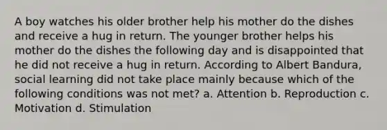 A boy watches his older brother help his mother do the dishes and receive a hug in return. The younger brother helps his mother do the dishes the following day and is disappointed that he did not receive a hug in return. According to Albert Bandura, social learning did not take place mainly because which of the following conditions was not met? a. Attention b. Reproduction c. Motivation d. Stimulation