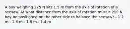 A boy weighing 225 N sits 1.5 m from the axis of rotation of a seesaw. At what distance from the axis of rotation must a 210 N boy be positioned on the other side to balance the seesaw? - 1.2 m - 1.6 m - 1.8 m - 1.4 m