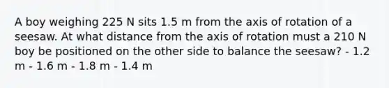 A boy weighing 225 N sits 1.5 m from the axis of rotation of a seesaw. At what distance from the axis of rotation must a 210 N boy be positioned on the other side to balance the seesaw? - 1.2 m - 1.6 m - 1.8 m - 1.4 m