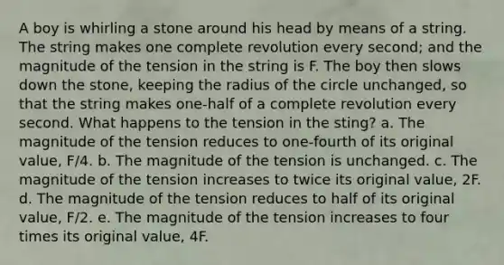 A boy is whirling a stone around his head by means of a string. The string makes one complete revolution every second; and the magnitude of the tension in the string is F. The boy then slows down the stone, keeping the radius of the circle unchanged, so that the string makes one-half of a complete revolution every second. What happens to the tension in the sting? a. The magnitude of the tension reduces to one-fourth of its original value, F/4. b. The magnitude of the tension is unchanged. c. The magnitude of the tension increases to twice its original value, 2F. d. The magnitude of the tension reduces to half of its original value, F/2. e. The magnitude of the tension increases to four times its original value, 4F.