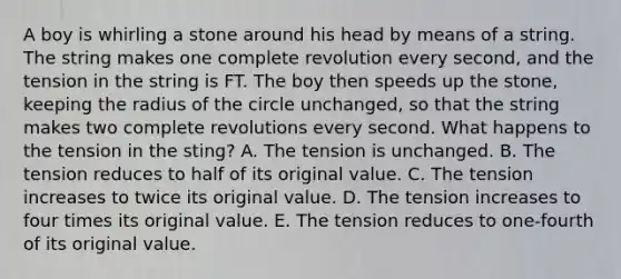 A boy is whirling a stone around his head by means of a string. The string makes one complete revolution every second, and the tension in the string is FT. The boy then speeds up the stone, keeping the radius of the circle unchanged, so that the string makes two complete revolutions every second. What happens to the tension in the sting? A. The tension is unchanged. B. The tension reduces to half of its original value. C. The tension increases to twice its original value. D. The tension increases to four times its original value. E. The tension reduces to one-fourth of its original value.