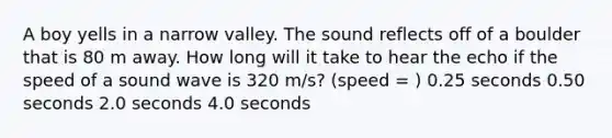 A boy yells in a narrow valley. The sound reflects off of a boulder that is 80 m away. How long will it take to hear the echo if the speed of a sound wave is 320 m/s? (speed = ) 0.25 seconds 0.50 seconds 2.0 seconds 4.0 seconds