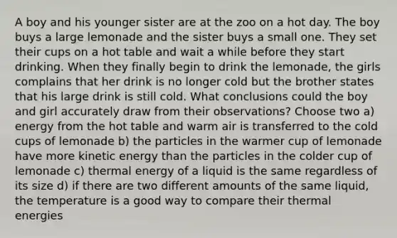 A boy and his younger sister are at the zoo on a hot day. The boy buys a large lemonade and the sister buys a small one. They set their cups on a hot table and wait a while before they start drinking. When they finally begin to drink the lemonade, the girls complains that her drink is no longer cold but the brother states that his large drink is still cold. What conclusions could the boy and girl accurately draw from their observations? Choose two a) energy from the hot table and warm air is transferred to the cold cups of lemonade b) the particles in the warmer cup of lemonade have more kinetic energy than the particles in the colder cup of lemonade c) thermal energy of a liquid is the same regardless of its size d) if there are two different amounts of the same liquid, the temperature is a good way to compare their thermal energies