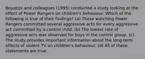 Boyatzis and colleagues (1995) conducted a study looking at the effect of Power Rangers on children's behaviour. Which of the following is true of their findings? (a) Those watching Power Rangers committed several aggressive acts for every aggressive act committed by a control child. (b) The lowest rate of aggressive acts was observed for boys in the control group. (c) The study provides important information about the long-term effects of violent TV on children's behaviour. (d) All of these statements are true.