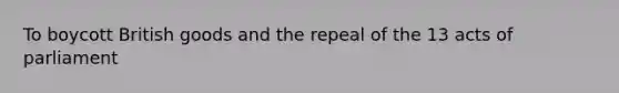 To boycott British goods and the repeal of the 13 acts of parliament