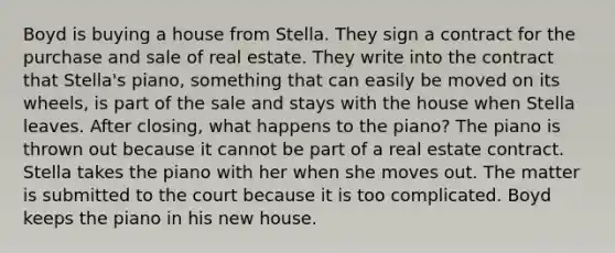 Boyd is buying a house from Stella. They sign a contract for the purchase and sale of real estate. They write into the contract that Stella's piano, something that can easily be moved on its wheels, is part of the sale and stays with the house when Stella leaves. After closing, what happens to the piano? The piano is thrown out because it cannot be part of a real estate contract. Stella takes the piano with her when she moves out. The matter is submitted to the court because it is too complicated. Boyd keeps the piano in his new house.