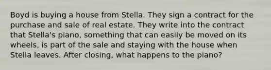 Boyd is buying a house from Stella. They sign a contract for the purchase and sale of real estate. They write into the contract that Stella's piano, something that can easily be moved on its wheels, is part of the sale and staying with the house when Stella leaves. After closing, what happens to the piano?