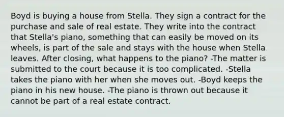 Boyd is buying a house from Stella. They sign a contract for the purchase and sale of real estate. They write into the contract that Stella's piano, something that can easily be moved on its wheels, is part of the sale and stays with the house when Stella leaves. After closing, what happens to the piano? -The matter is submitted to the court because it is too complicated. -Stella takes the piano with her when she moves out. -Boyd keeps the piano in his new house. -The piano is thrown out because it cannot be part of a real estate contract.