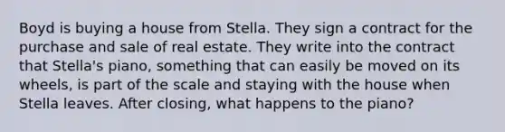 Boyd is buying a house from Stella. They sign a contract for the purchase and sale of real estate. They write into the contract that Stella's piano, something that can easily be moved on its wheels, is part of the scale and staying with the house when Stella leaves. After closing, what happens to the piano?