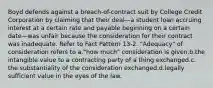 Boyd defends against a breach-of-contract suit by College Credit Corporation by claiming that their deal—a student loan accruing interest at a certain rate and payable beginning on a certain date—was unfair because the consideration for their contract was inadequate. Refer to Fact Pattern 13-2. "Adequacy" of consideration refers to a.​"how much" consideration is given.b.​the intangible value to a contracting party of a thing exchanged.c.​the substantiality of the consideration exchanged.d.​legally sufficient value in the eyes of the law.