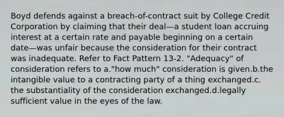 Boyd defends against a breach-of-contract suit by College Credit Corporation by claiming that their deal—a student loan accruing interest at a certain rate and payable beginning on a certain date—was unfair because the consideration for their contract was inadequate. Refer to Fact Pattern 13-2. "Adequacy" of consideration refers to a.​"how much" consideration is given.b.​the intangible value to a contracting party of a thing exchanged.c.​the substantiality of the consideration exchanged.d.​legally sufficient value in the eyes of the law.