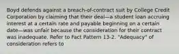 Boyd defends against a breach-of-contract suit by College Credit Corporation by claiming that their deal—a student loan accruing interest at a certain rate and payable beginning on a certain date—was unfair because the consideration for their contract was inadequate. Refer to Fact Pattern 13-2. "Adequacy" of consideration refers to