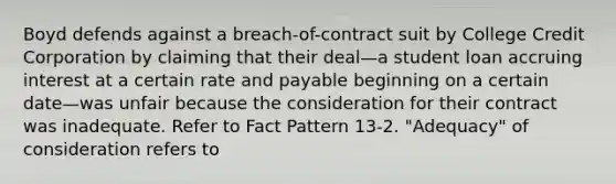 Boyd defends against a breach-of-contract suit by College Credit Corporation by claiming that their deal—a student loan accruing interest at a certain rate and payable beginning on a certain date—was unfair because the consideration for their contract was inadequate. Refer to Fact Pattern 13-2. "Adequacy" of consideration refers to