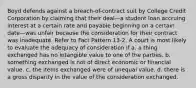 Boyd defends against a breach-of-contract suit by College Credit Corporation by claiming that their deal—a student loan accruing interest at a certain rate and payable beginning on a certain date—was unfair because the consideration for their contract was inadequate. Refer to Fact Pattern 13-2. A court is most likely to evaluate the adequacy of consideration if a. ​a thing exchanged has no intangible value to one of the parties. b. ​something exchanged is not of direct economic or financial value. c. ​the items exchanged were of unequal value. d. ​there is a gross disparity in the value of the consideration exchanged.