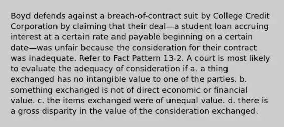 Boyd defends against a breach-of-contract suit by College Credit Corporation by claiming that their deal—a student loan accruing interest at a certain rate and payable beginning on a certain date—was unfair because the consideration for their contract was inadequate. Refer to Fact Pattern 13-2. A court is most likely to evaluate the adequacy of consideration if a. ​a thing exchanged has no intangible value to one of the parties. b. ​something exchanged is not of direct economic or financial value. c. ​the items exchanged were of unequal value. d. ​there is a gross disparity in the value of the consideration exchanged.