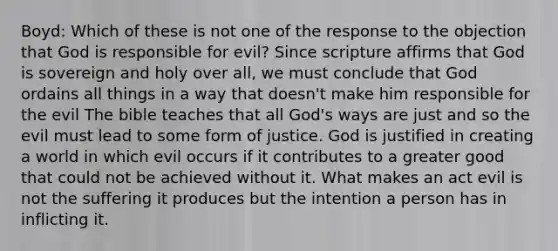 Boyd: Which of these is not one of the response to the objection that God is responsible for evil? Since scripture affirms that God is sovereign and holy over all, we must conclude that God ordains all things in a way that doesn't make him responsible for the evil The bible teaches that all God's ways are just and so the evil must lead to some form of justice. God is justified in creating a world in which evil occurs if it contributes to a greater good that could not be achieved without it. What makes an act evil is not the suffering it produces but the intention a person has in inflicting it.