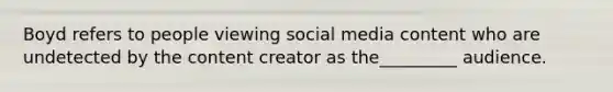 Boyd refers to people viewing social media content who are undetected by the content creator as the_________ audience.