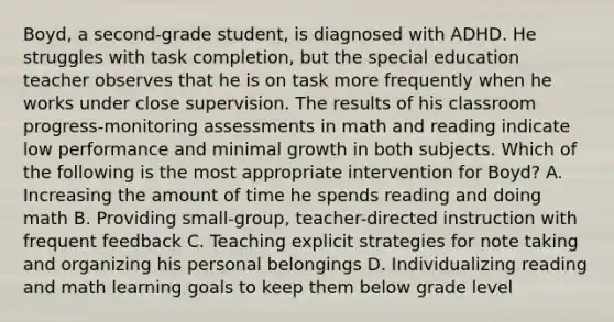 Boyd, a second-grade student, is diagnosed with ADHD. He struggles with task completion, but the special education teacher observes that he is on task more frequently when he works under close supervision. The results of his classroom progress-monitoring assessments in math and reading indicate low performance and minimal growth in both subjects. Which of the following is the most appropriate intervention for Boyd? A. Increasing the amount of time he spends reading and doing math B. Providing small-group, teacher-directed instruction with frequent feedback C. Teaching explicit strategies for note taking and organizing his personal belongings D. Individualizing reading and math learning goals to keep them below grade level