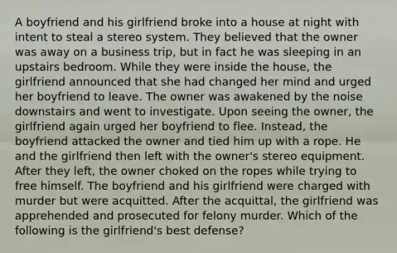 A boyfriend and his girlfriend broke into a house at night with intent to steal a stereo system. They believed that the owner was away on a business trip, but in fact he was sleeping in an upstairs bedroom. While they were inside the house, the girlfriend announced that she had changed her mind and urged her boyfriend to leave. The owner was awakened by the noise downstairs and went to investigate. Upon seeing the owner, the girlfriend again urged her boyfriend to flee. Instead, the boyfriend attacked the owner and tied him up with a rope. He and the girlfriend then left with the owner's stereo equipment. After they left, the owner choked on the ropes while trying to free himself. The boyfriend and his girlfriend were charged with murder but were acquitted. After the acquittal, the girlfriend was apprehended and prosecuted for felony murder. Which of the following is the girlfriend's best defense?