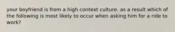 your boyfriend is from a high context culture. as a result which of the following is most likely to occur when asking him for a ride to work?