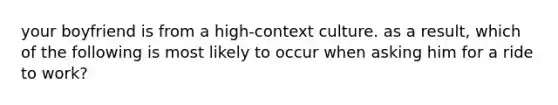 your boyfriend is from a high-context culture. as a result, which of the following is most likely to occur when asking him for a ride to work?