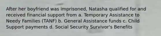 After her boyfriend was imprisoned, Natasha qualified for and received financial support from a. Temporary Assistance to Needy Families (TANF) b. General Assistance funds c. Child Support payments d. Social Security Survivor's Benefits