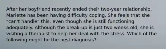 After her boyfriend recently ended their two-year relationship, Mariette has been having difficulty coping. She feels that she "can't handle" this, even though she is still functioning adequately. Although the break-up is just two weeks old, she is visiting a therapist to help her deal with the stress. Which of the following might be the best diagnosis?