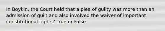 In Boykin, the Court held that a plea of guilty was more than an admission of guilt and also involved the waiver of important constitutional rights? True or False