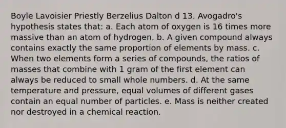 Boyle Lavoisier Priestly Berzelius Dalton d 13. Avogadro's hypothesis states that: a. Each atom of oxygen is 16 times more massive than an atom of hydrogen. b. A given compound always contains exactly the same proportion of elements by mass. c. When two elements form a series of compounds, the ratios of masses that combine with 1 gram of the first element can always be reduced to small whole numbers. d. At the same temperature and pressure, equal volumes of different gases contain an equal number of particles. e. Mass is neither created nor destroyed in a chemical reaction.