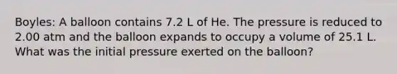 Boyles: A balloon contains 7.2 L of He. The pressure is reduced to 2.00 atm and the balloon expands to occupy a volume of 25.1 L. What was the initial pressure exerted on the balloon?