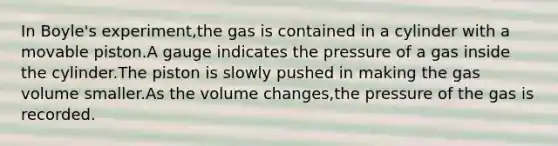 In Boyle's experiment,the gas is contained in a cylinder with a movable piston.A gauge indicates the pressure of a gas inside the cylinder.The piston is slowly pushed in making the gas volume smaller.As the volume changes,the pressure of the gas is recorded.