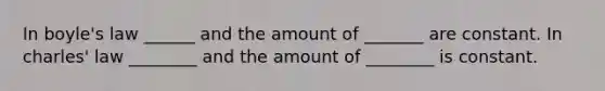 In boyle's law ______ and the amount of _______ are constant. In charles' law ________ and the amount of ________ is constant.