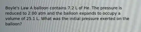 Boyle's Law A balloon contains 7.2 L of He. The pressure is reduced to 2.00 atm and the balloon expands to occupy a volume of 25.1 L. What was the initial pressure exerted on the balloon?