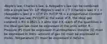 -Boyle's law, Charles's law, & Avogadro's law can be combined into a single law V∝ 1/P (Boyles's law) V ∝ T (Charles's law) V ∝ n (Avogadro's law) V ∝ nT/P V= RnT/P *R is a proportional constant -the ideal gas law; PV=nRT a) the value of R, the ideal gas constant is R= 0.0821 L X atm/ mol X K -each of the quantities in the ideal gas law must be expressed in the units within R -Pressure (P) must be expressed in atmospheres -Volume (V) must be expressed in liters -amount of gas (n) must be expressed in moles -Temperature (T) must be expressed in Kelvins