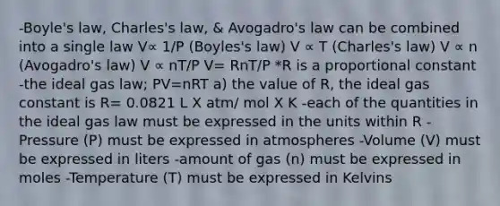 -Boyle's law, Charles's law, & Avogadro's law can be combined into a single law V∝ 1/P (Boyles's law) V ∝ T (Charles's law) V ∝ n (Avogadro's law) V ∝ nT/P V= RnT/P *R is a proportional constant -the ideal gas law; PV=nRT a) the value of R, the ideal gas constant is R= 0.0821 L X atm/ mol X K -each of the quantities in the ideal gas law must be expressed in the units within R -Pressure (P) must be expressed in atmospheres -Volume (V) must be expressed in liters -amount of gas (n) must be expressed in moles -Temperature (T) must be expressed in Kelvins