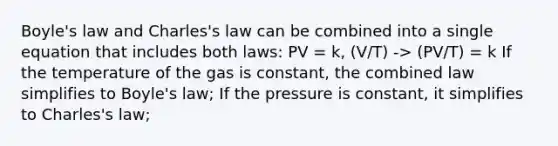 Boyle's law and Charles's law can be combined into a single equation that includes both laws: PV = k, (V/T) -> (PV/T) = k If the temperature of the gas is constant, the combined law simplifies to Boyle's law; If the pressure is constant, it simplifies to Charles's law;