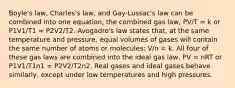 Boyle's law, Charles's law, and Gay-Lussac's law can be combined into one equation, the combined gas law, PV/T = k or P1V1/T1 = P2V2/T2. Avogadro's law states that, at the same temperature and pressure, equal volumes of gases will contain the same number of atoms or molecules: V/n = k. All four of these gas laws are combined into the ideal gas law, PV = nRT or P1V1/T1n1 = P2V2/T2n2. Real gases and ideal gases behave similarly, except under low temperatures and high pressures.