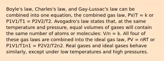 Boyle's law, Charles's law, and Gay-Lussac's law can be combined into one equation, the combined gas law, PV/T = k or P1V1/T1 = P2V2/T2. Avogadro's law states that, at the same temperature and pressure, equal volumes of gases will contain the same number of atoms or molecules: V/n = k. All four of these gas laws are combined into the ideal gas law, PV = nRT or P1V1/T1n1 = P2V2/T2n2. Real gases and ideal gases behave similarly, except under low temperatures and high pressures.