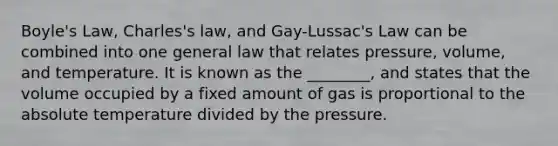 <a href='https://www.questionai.com/knowledge/kdvBalZ1bx-boyles-law' class='anchor-knowledge'>boyle's law</a>, Charles's law, and Gay-Lussac's Law can be combined into one general law that relates pressure, volume, and temperature. It is known as the ________, and states that the volume occupied by a fixed amount of gas is proportional to the absolute temperature divided by the pressure.