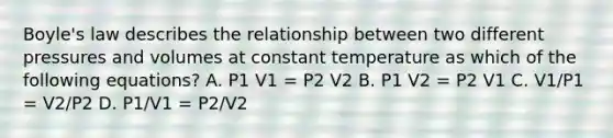 Boyle's law describes the relationship between two different pressures and volumes at constant temperature as which of the following equations? A. P1 V1 = P2 V2 B. P1 V2 = P2 V1 C. V1/P1 = V2/P2 D. P1/V1 = P2/V2