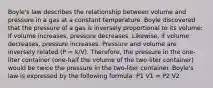 Boyle's law describes the relationship between volume and pressure in a gas at a constant temperature. Boyle discovered that the pressure of a gas is inversely proportional to its volume: If volume increases, pressure decreases. Likewise, if volume decreases, pressure increases. Pressure and volume are inversely related (P = k/V). Therefore, the pressure in the one-liter container (one-half the volume of the two-liter container) would be twice the pressure in the two-liter container. Boyle's law is expressed by the following formula: P1 V1 = P2 V2