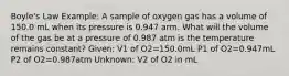 Boyle's Law Example: A sample of oxygen gas has a volume of 150.0 mL when its pressure is 0.947 arm. What will the volume of the gas be at a pressure of 0.987 atm is the temperature remains constant? Given: V1 of O2=150.0mL P1 of O2=0.947mL P2 of O2=0.987atm Unknown: V2 of O2 in mL