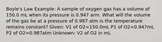 Boyle's Law Example: A sample of oxygen gas has a volume of 150.0 mL when its pressure is 0.947 arm. What will the volume of the gas be at a pressure of 0.987 atm is the temperature remains constant? Given: V1 of O2=150.0mL P1 of O2=0.947mL P2 of O2=0.987atm Unknown: V2 of O2 in mL