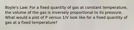 Boyle's Law: For a fixed quantity of gas at constant temperature, the volume of the gas is inversely proportional to its pressure. What would a plot of P versus 1/V look like for a fixed quantity of gas at a fixed temperature?