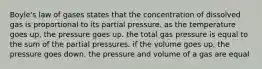 Boyle's law of gases states that the concentration of dissolved gas is proportional to its partial pressure. as the temperature goes up, the pressure goes up. the total gas pressure is equal to the sum of the partial pressures. if the volume goes up, the pressure goes down. the pressure and volume of a gas are equal