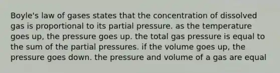 Boyle's law of gases states that the concentration of dissolved gas is proportional to its partial pressure. as the temperature goes up, the pressure goes up. the total gas pressure is equal to the sum of the partial pressures. if the volume goes up, the pressure goes down. the pressure and volume of a gas are equal