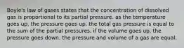 Boyle's law of gases states that the concentration of dissolved gas is proportional to its partial pressure. as the temperature goes up, the pressure goes up. the total gas pressure is equal to the sum of the partial pressures. if the volume goes up, the pressure goes down. the pressure and volume of a gas are equal.