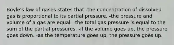 Boyle's law of gases states that -the concentration of dissolved gas is proportional to its partial pressure. -the pressure and volume of a gas are equal. -the total gas pressure is equal to the sum of the partial pressures. -if the volume goes up, the pressure goes down. -as the temperature goes up, the pressure goes up.