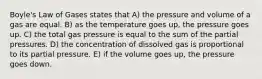 Boyle's Law of Gases states that A) the pressure and volume of a gas are equal. B) as the temperature goes up, the pressure goes up. C) the total gas pressure is equal to the sum of the partial pressures. D) the concentration of dissolved gas is proportional to its partial pressure. E) if the volume goes up, the pressure goes down.